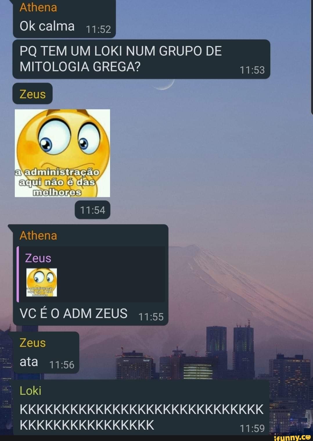 Athena
Ok calma
PQ TEM UM LOKI NUM GRUPO DE MITOLOGIA GREGA?
Zeus
ajadministração aquiinão éidas,
melhores
Athena
Zeus
VC É O ADM ZEUS
Zeus ata
Loki
KKKKKKKKKKKKKKKKKKKKKKKKKKKKK KKKKKKKKKKKKKKKK É
