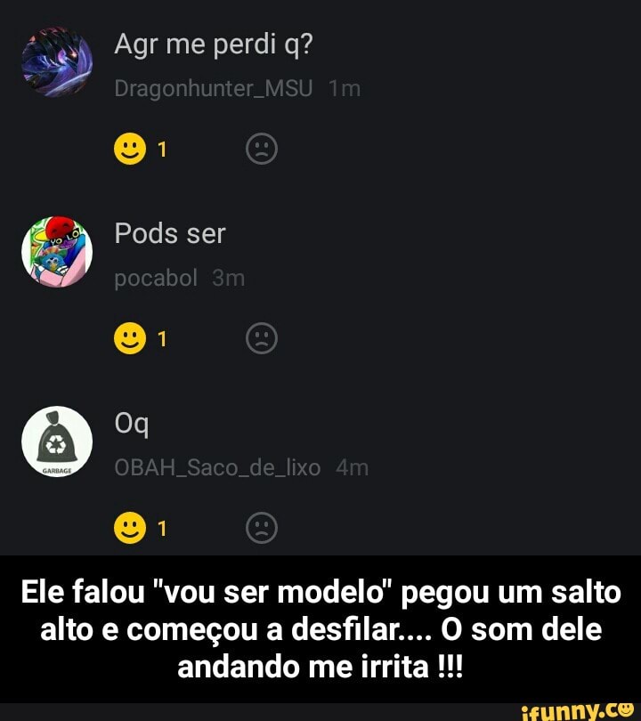 Ele falou "vou ser modelo" pegou um salto
alto e começou a desfilar... O som dele
andando me irrita - Ele falou "vou ser modelo" pegou um salto alto e começou a desfilar.... O som dele andando me irrita !!!