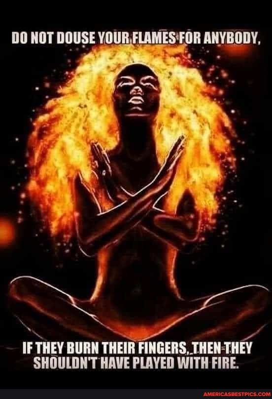 DO NOT DOUSE YOUR FLAMES'FOR ANYBODY,
IF THEY BURN THEIR FINGERS, THEN-THEY SHOULDN'T HAVE PLAYED WITH FIRE.