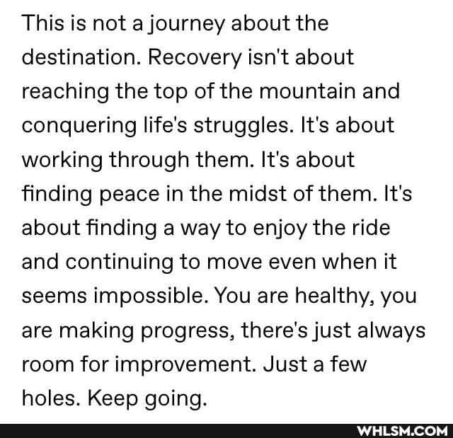 This is not a journey about the destination. Recovery isn't about reaching the top of the mountain and conquering life's struggles. It's about working through them. It's about finding peace in the midst of them. It's about finding a way to enjoy the ride and continuing to move even when it seems impossible. You are healthy, you are making progress, there's just always room for improvement. Just a few holes. Keep going.