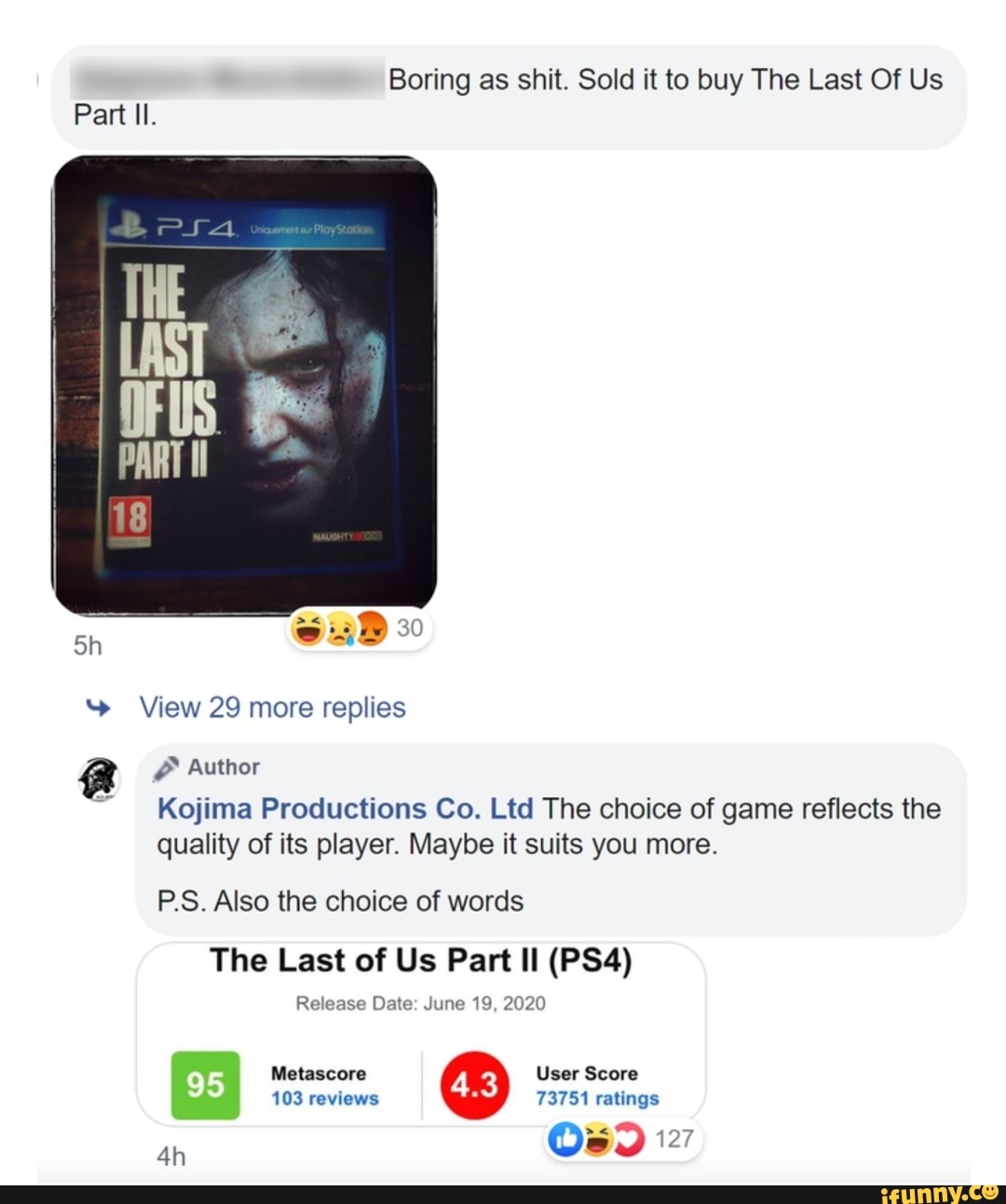 Boring as shit. Sold it to buy The Last Of Us
Kojima Productions Co. Ltd The choice of game reflects the
quality of its player. Maybe it suits you more.
P.S. Also the choice of words
The Last of Us Part Il (PS4)
Release Date: June 19, 2020
103 reviews 73751 ratings