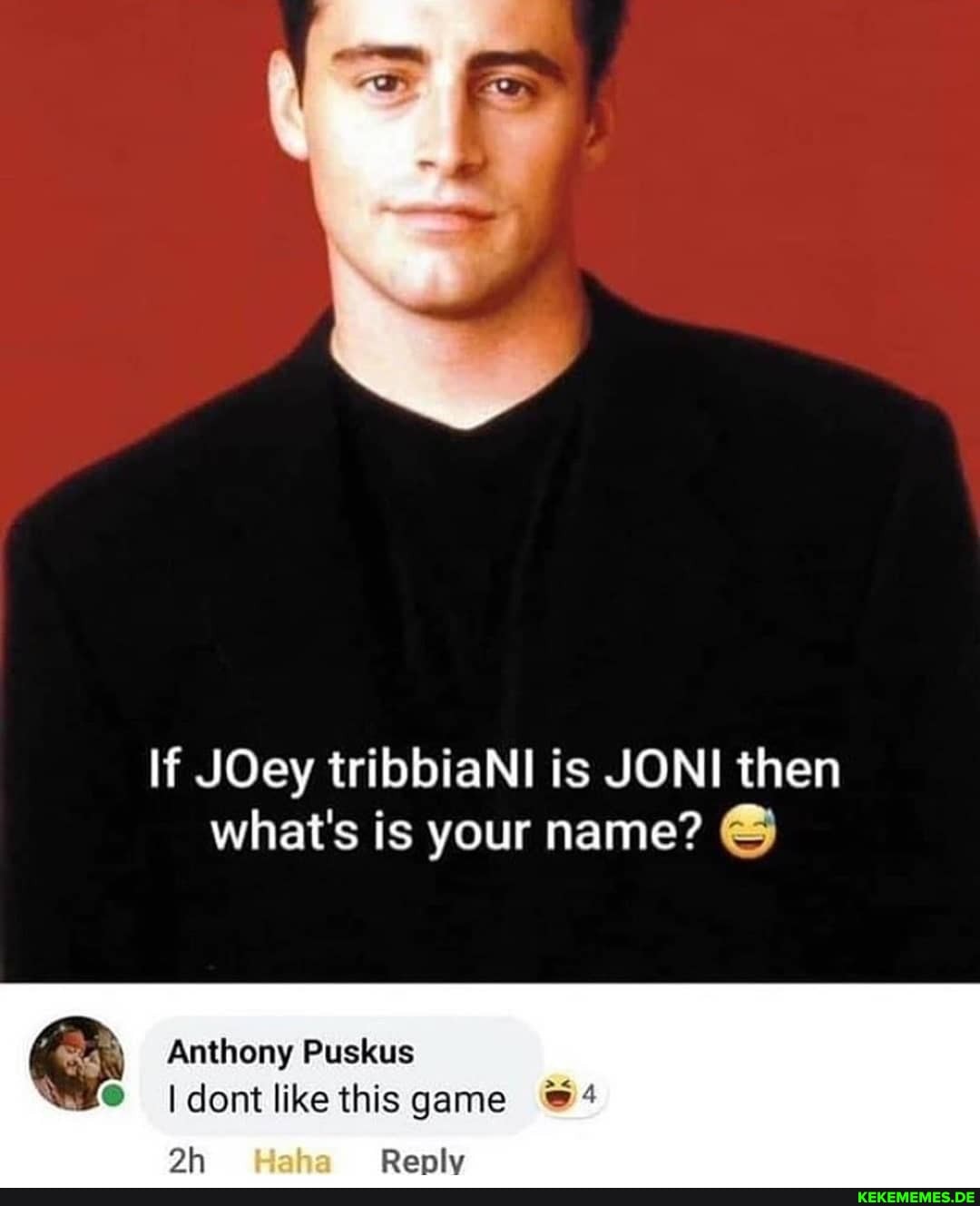 If JOey tribbiaNl is JONI then what's is your name?
Anthony Puskus
(dont like this game