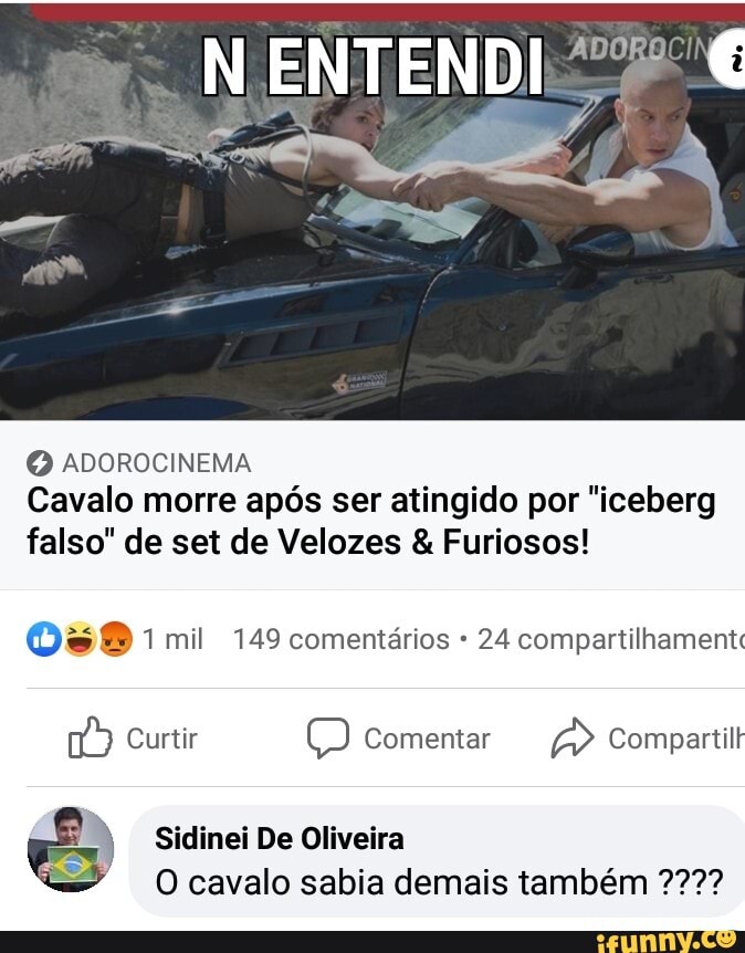 N ENTENDI
ADOROCINEMA Cavalo morre após ser atingido por "iceberg falso" de set de Velozes & Furiosos!
mil 149 comentários 24 compartilhamentc
Curtir Comentar Compartilr
Sidinei De Oliveira
O cavalo sabia demais também