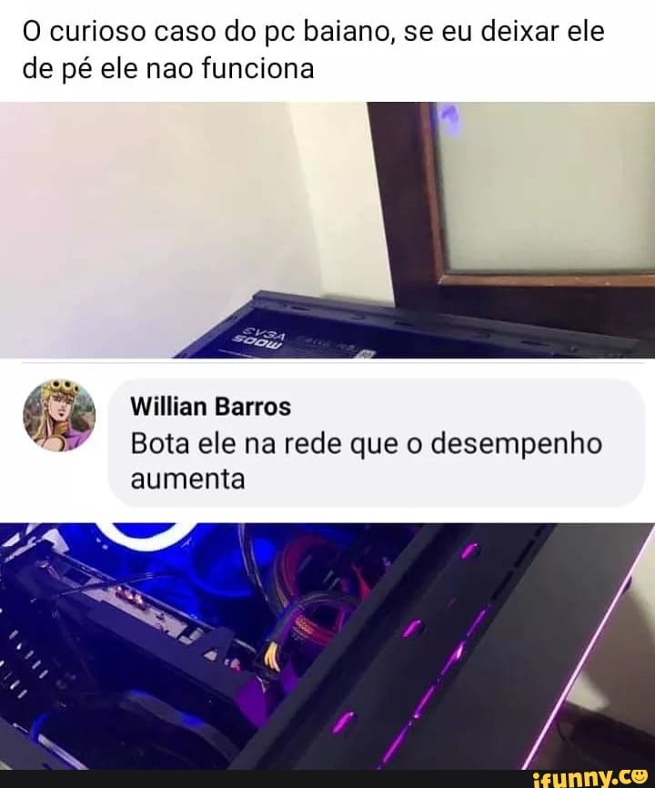 O curioso caso do pc baiano, se eu deixar ele de pé ele nao funciona
Willian Barros
Bota ele na rede que o desempenho
aumenta