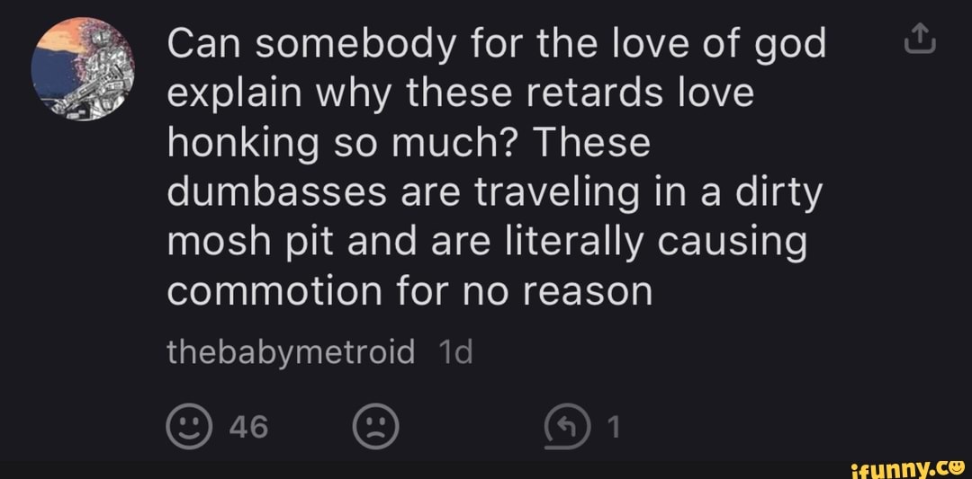 Can somebody for the love of god
explain why these retards love
honking so much? These
dumbasses are traveling in a dirty
mosh pit and are literally causing
commotion for no reason