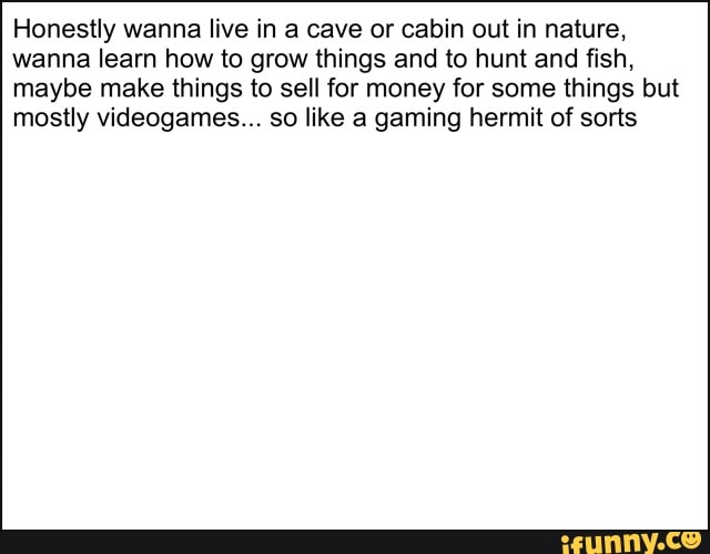 Honestly wanna live in a cave or cabin out in nature, wanna learn how to grow things and to hunt and fish, maybe make things to sell for money for some things but mostly videogames... so like a gaming hermit of sorts