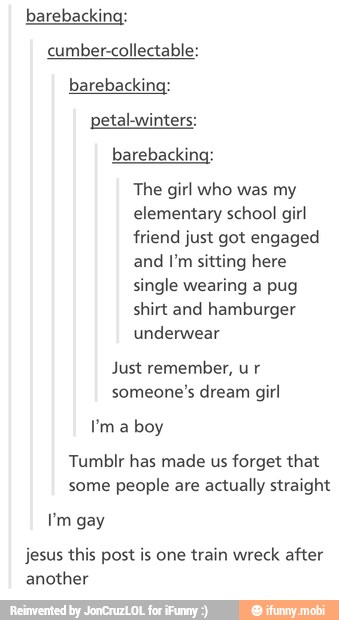 barebacking:
cumber-collectable:
barebacking:
petal-winters:
barebacking:
The girl who was my
elementary school girl
friend just got engaged
and I'm sitting here
single wearing a pug
shirt and hamburger
underwear
Just remember, ur
Tumblr has made us forget that
some people are actually straight
jesus this post is one train wreck after
another