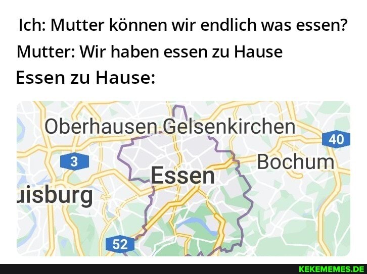 Ich: Mutter können wir endlich was essen?
Mutter: Wir haben essen zu Hause
Essen zu Hause:
Oberhausen.Gelsenkirchen
Bochum
Essen
Jisburg