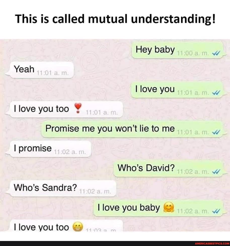 This is called mutual understanding!
Hey baby
Yeah love you love you too
Promise me you won't lie to me
I promise
Who's David?
Who's Sandra? love you baby
love you too