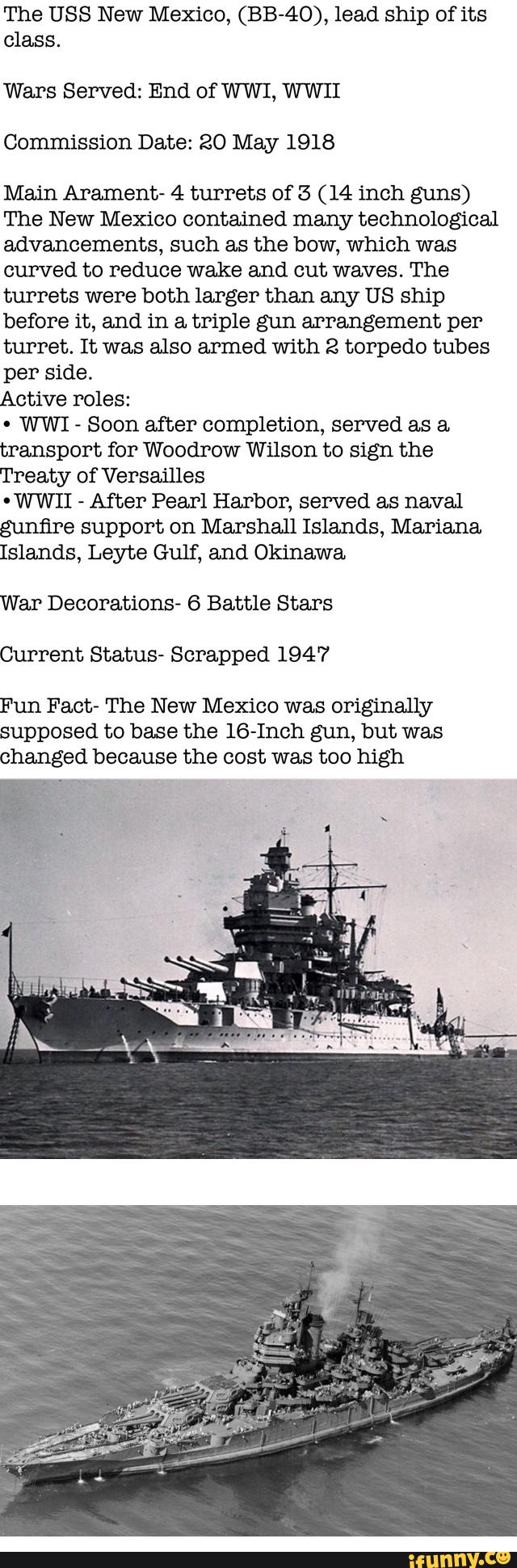 The USS New Mexico, (BB-40), lead ship of its
class.
Wars Served: End of WWI, W WII
Commission Date: 20 May 1918
Main Arament» 4 turrets of 5 (14 inch guns)
The New Mexico contained many technological
advancements, such as the bow, which was
curved to reduce wake and cut waves. The
turrets were both larger than any US ship
before it, and in a triple gun arrangement per
turret. It was also armed with 2 torpedo tubes
per side.
Active Poles:
-
WWI
-
Soon after completion, served as a.
transport for Woodrow Wilson to sign the
Treaty of Versailles
-WWII
»
After Pearl Harbor, served as naval
gunfire support on Marshall Islands, Mariana.
Islands, Leyte Gulf, and Okinawa
War Decorations- 6 Battle Stars
Current Status» Scrapped 1947
Fun Fact- The New Mexico was originally
supposed to base the lG-Inch gun, but was
changed because the cost was too high