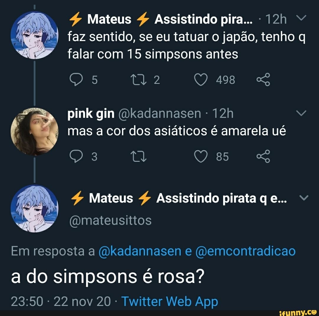 4 Mateus Assistindo pira...
faz sentido, se eu tatuar o japão, tenho q falar com 15 simpsons antes
2 QO 498
pink gin (Dkadannasen mas a cor dos asiáticos é amarela ué
4 Mateus $ Assistindo pirata qe...
Em resposta a (Wkadannasen e (Demcontradicao
a do simpsons é rosa?