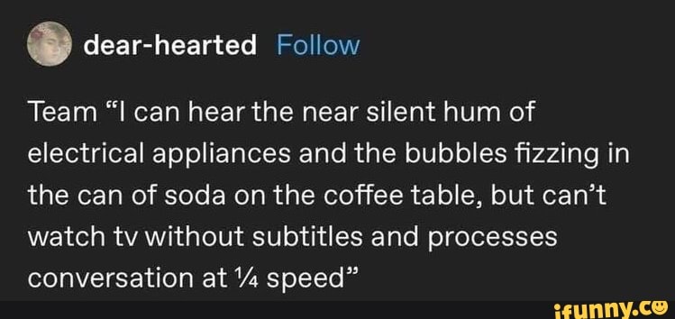 dear-hearted
Team "I can hear the near silent hum of electrical appliances and the bubbles fizzing in the can of soda on the coffee table, but can't watch tv without subtitles and processes conversation at speed"