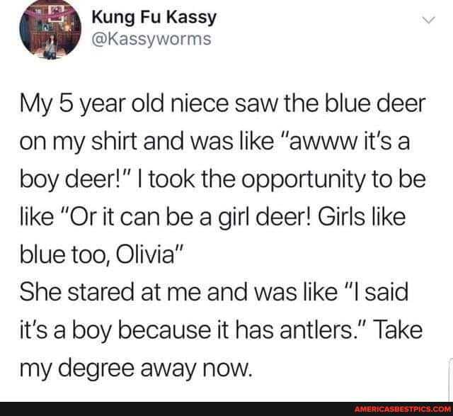 Kung Kassy @kassyworms
My 5 year old niece saw the blue deer on my shirt and was like "awww it's a boy deer!" I took the opportunity to be like "Or it can be a girl deer! Girls like blue too, Olivia"
She stared at me and was like "I said it's a boy because it has antlers." Take my degree away now.