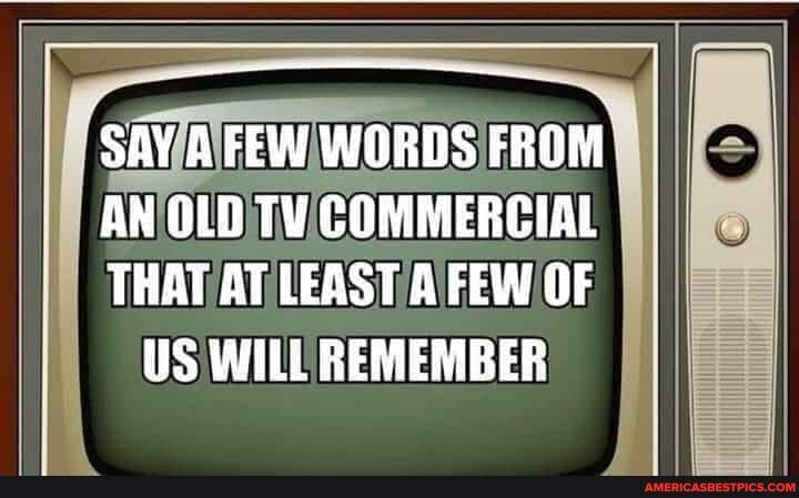 SAY A FEW WORDS FROM AN OLD TV COMMERCIAL THAT AT LEAST FEW OF US WILL ...