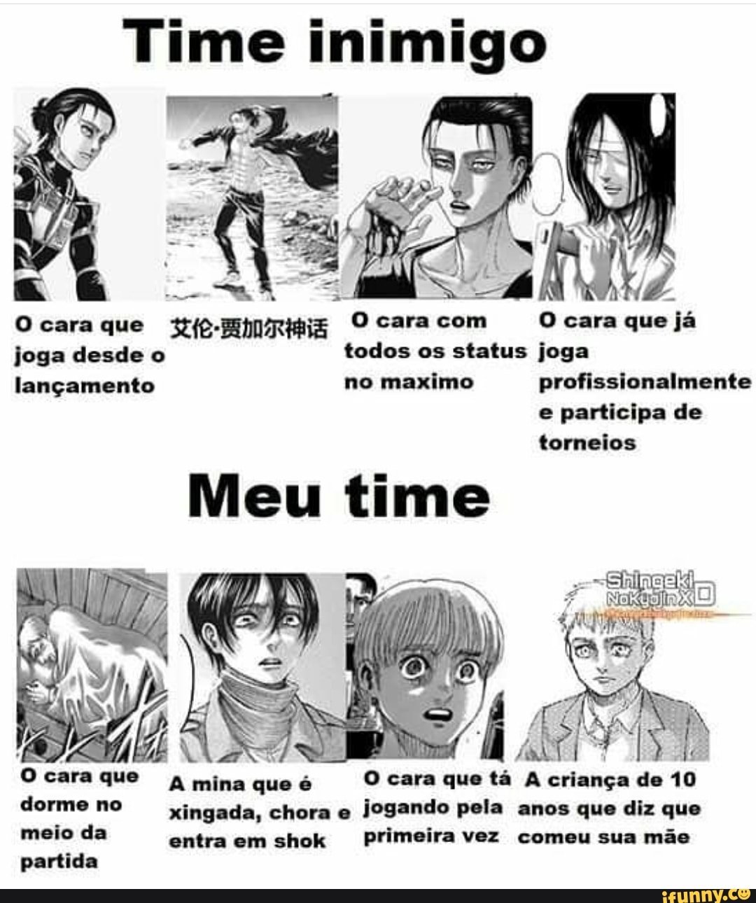 inimigo
(O cara que Hp- O cara com cara que já
joga desde o todos os status joga
lançamento no maximo profissionalmente e participa de torneios
Meu time
O cara que dorme no meio da partida
Ocara que A mina que é O cara que tá A criança de 10 dorme no xingada, chora e jogando pela anos que diz que meio da entra em shok primeira vez comeu sua mãe