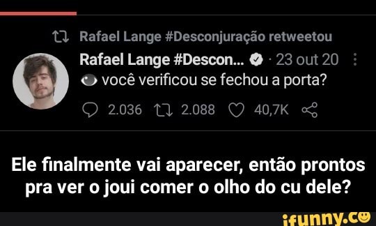 t) Rafael Lange &Desconjuração retweetou
Rafael Lange Descon... 23 out 20 você verificou se fechou a porta?
2036 2088 40,7K
Ele finalmente vai aparecer, então prontos pra ver o joui comer o olho do cu dele? - Ele finalmente vai aparecer, então prontos pra ver o joui comer o olho do cu dele?