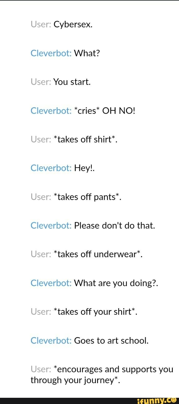 Cleverbot: What?
Cleverbot: *cries* OH NO!
*takes off shirt*.
Cleverbot: Hey!.
Cleverbot: Please don't do that.
*takes off underwear".
Cleverbot: What are you doing?.
*takes off your shirt*.
Cleverbot: Goes to art school.