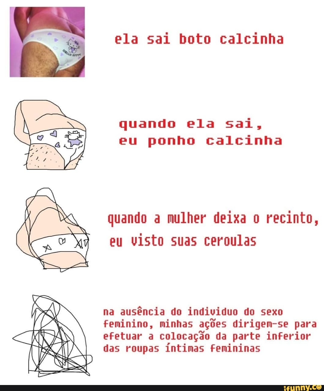 ela sai boto calcinha
quando ela sai,
eu ponho calcinha
quando a mulher deixa o recinto,
eu
visto suas ceroulas
na
ausência do individuo do sexo
feminino, minhas ações dirigem-se para
colocação parte
das roupas íntimas femininas