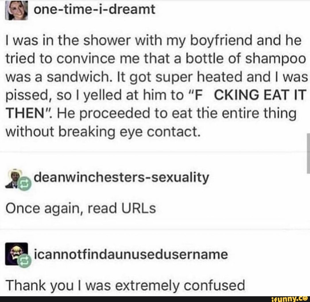 I was in the shower with my boyfriend and he tried to convince me that a bottle of shampoo was a sandwich. It got super heated and I was pissed, so I yelled at him to "F CKING EAT IT THEN". He proceeded to eat the entire thing without breaking eye contact.
Once again, read URLs
Thank you was extremely confused