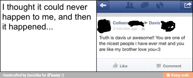 I thought it could never
happen to me, and then
it happened...
Truth is davis ur awesome!! You are one of