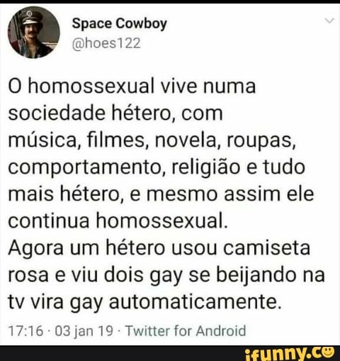 Space
O homossexual vive numa sociedade hétero, com
música, filmes, novela, roupas, comportamento, religião e tudo mais hétero, e mesmo assim ele continua homossexual.
Agora um hétero usou camiseta rosa e viu dois gay se beijando na tv vira gay automaticamente.
1716 03 jan 19 - Twitter for Android