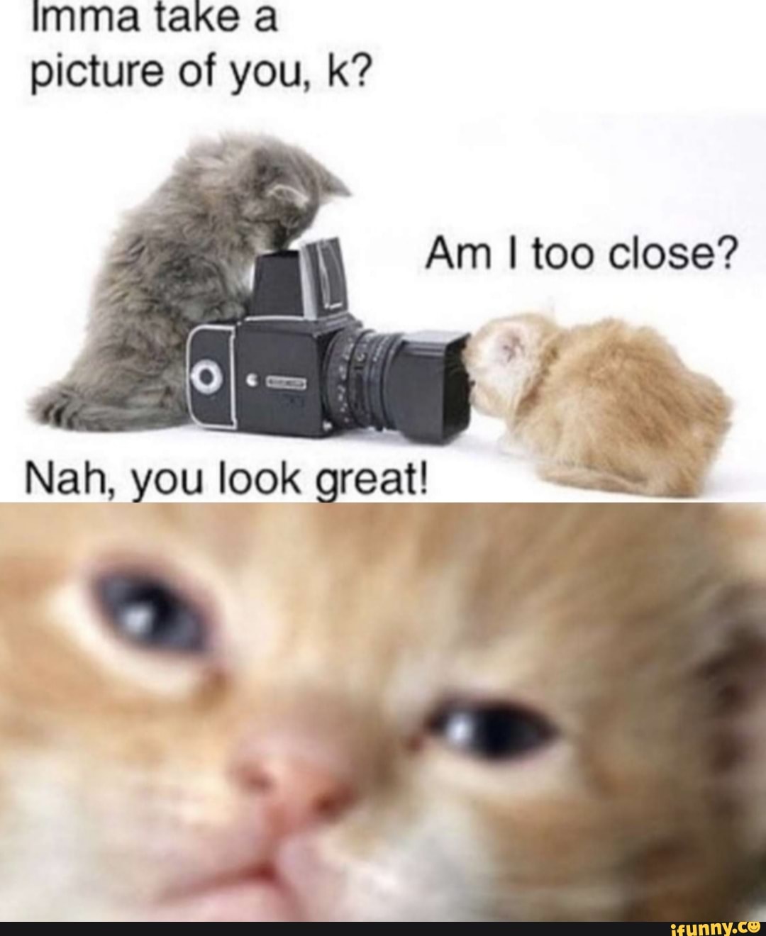 imma take a
picture of you, k?
Am I too close?
7
Nah, you look great!