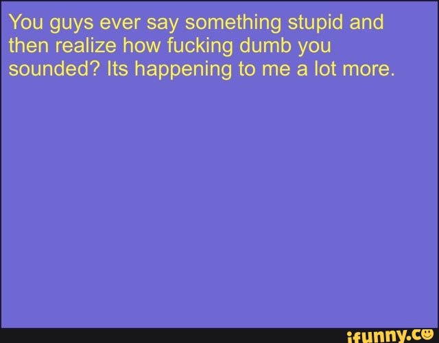 You guys ever say something stupid and
then realize how fucking dumb you
sounded? Its happening to me a lot more.