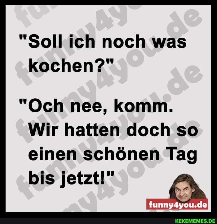 "Soll ich noch was kochen?"
"Och nee, komm.
Wir hatten doch so einen schönen Tag
bis jetzt!"