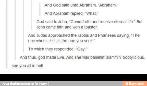 And Abraham re} What
God said to John, "Come forth and recei
e
eternal life." Bu
John
And Judas approached the rabbis and Pharisees saying, "The
one whom I kiss is the one you seek
To which they responded, "Gay
And thus, god made Eve. And she was bammin' slammin' bootylicious.
you all in hel