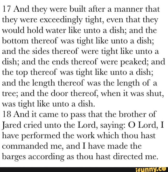 17 And they were built after a manner that they were exceedingly tight, even that they would hold water like unto a dish; and the bottom thereof was tight like unto a dish; and the sides thereof were tight like unto a dish; and the ends thereof were peaked; and the top thereof was tight like unto a dish; and the length thereof was the length of a tree; and the door thereof, when it was shut, was tight like unto a dish.
18 And it came to pass that the brother of
Jared cried unto the Lord, saying: O Lord, I have performed the work which thou hast commanded me, and I have made the barges according as thou hast directed me.