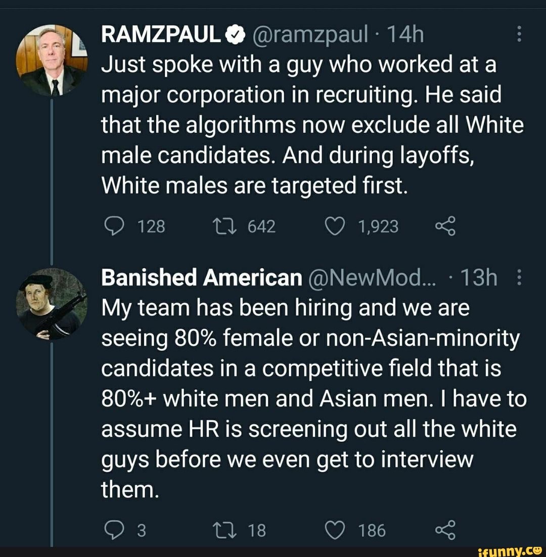 RAMZPAUL @ @ramzpaul
Just spoke with a guy who worked at a major corporation in recruiting. He said that the algorithms now exclude all White male candidates. And during layoffs,
White males are targeted first.
128
Banished American
My team has been hiring and we are seeing 80% female or non-Asian-minority candidates in a competitive field that is
80%+ white men and Asian men. I have to assume HR is screening out all the white guys before we even get to interview them.
18 186