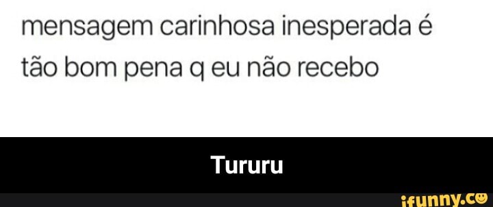 mensagem carinhosa inesperada é
tão bom pena q eu não recebo
Tururu - Tururu