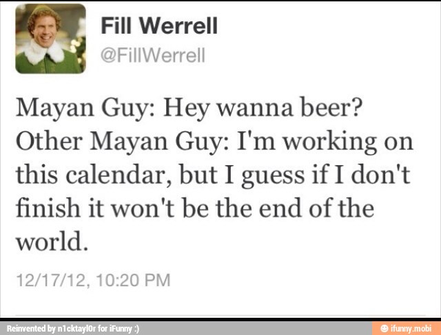 Mayan Guy: Hey wanna
beer?
Other Mayan Guy: I'm working on
this calendar, but I guess if I don't
finish it won't be the end
of the
world.