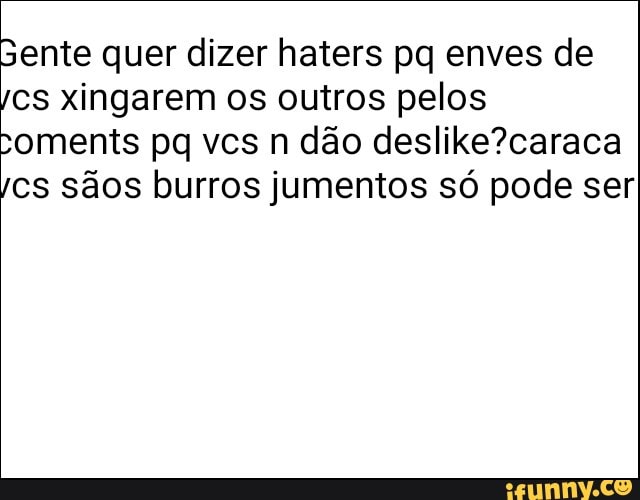 sente quer dizer haters pq enves de
cs xingarem os outros pelos
coments pq vcs n dão deslike?caraca
cs sãos burros jumentos só pode ser