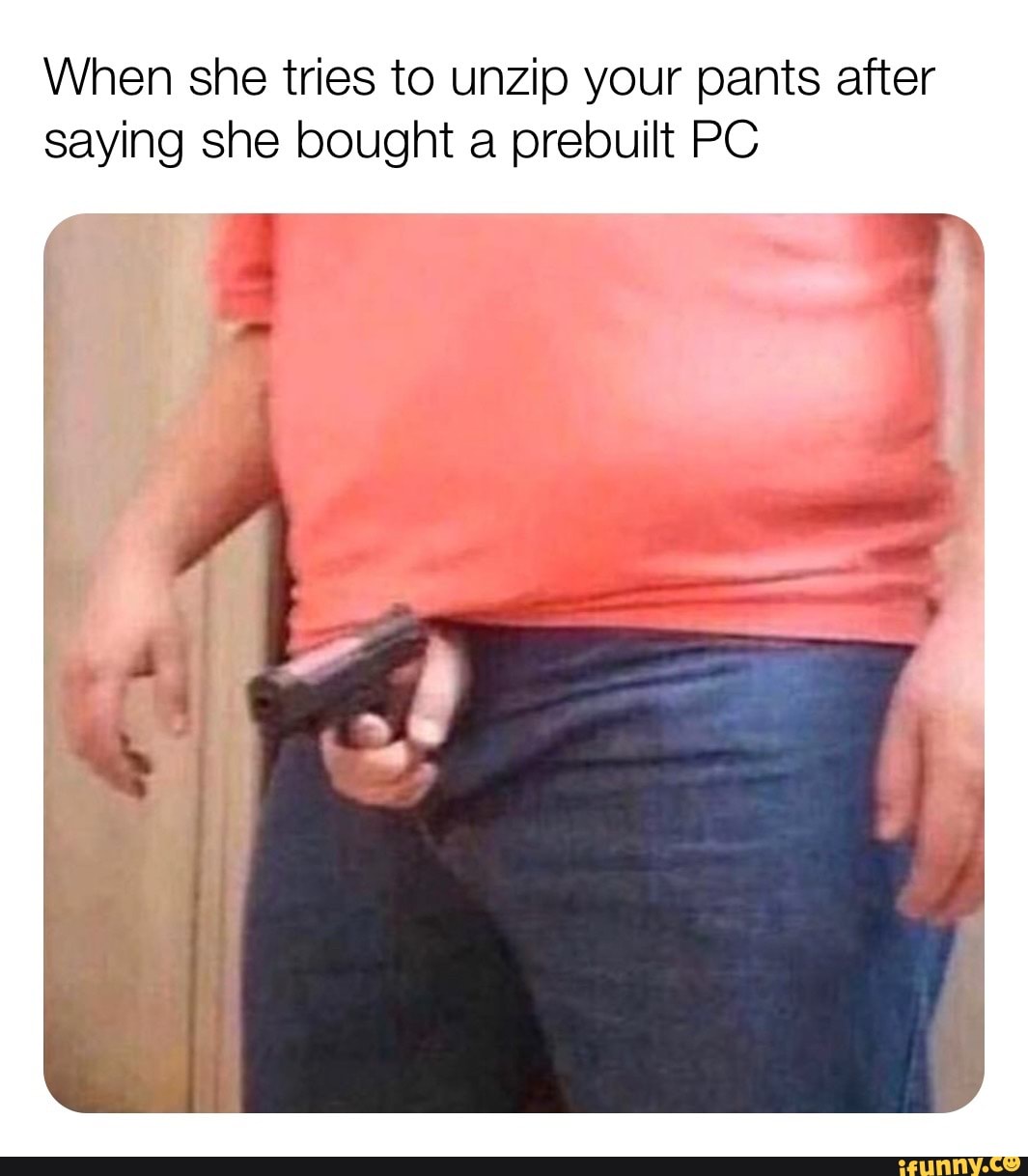 When she tries to unzip your pants after
saying she bought a prebuilt PC