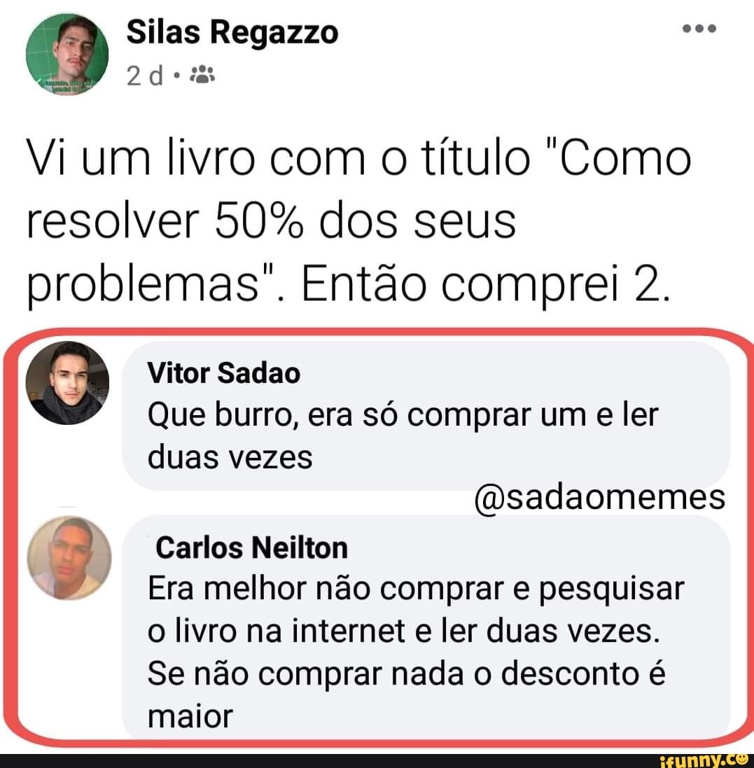 Silas Regazzo
Vi um livro com o título "Como
resolver 50% dos seus
problemas. Então comprei 2.
Vitor Sadao
Que burro, era só comprar um e ler duas vezes
to feto
Carlos Neilton
Era melhor não comprar e pesquisar o livro na internet e ler duas vezes.
Se não comprar nada o desconto é maior