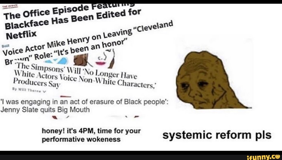The Office
Episode "Fe a for
as
Been
Blackface H
ing
Cleveland
Netflix on
Leaving
wo actor
Mike
patie
an
hone
Li Simpsons' ill 'No
-Onger Have Producers
'I was engaging in
an act of erasure of Black people':
Jenny Slate quits Big Mouth
honey! it's 4PM, time for your performative wokeness
system Ic reform pls