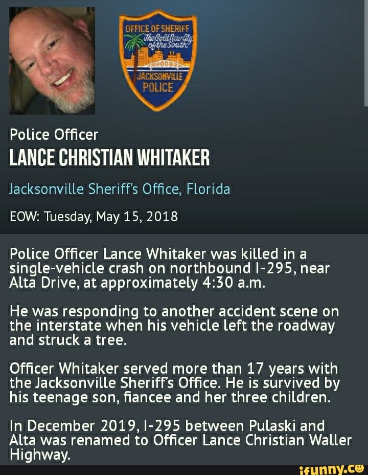 gA
Police Officer
LANCE CHRISTIAN WHITAKER
Jacksonville Sheriff's Office, Florida
EOW: Tuesday, May 15, 2018
Police Officer Lance Whitaker was killed in a single-vehicle crash on northbound I-295, near
Alta Drive, at approximately a.m.
He was responding to another accident scene on the interstate when his vehicle left the roadway and struck a tree.
Officer Whitaker served more than 17 years with the Jacksonville Sheriff's Office. He is survived by his teenage son, fiancee and her three children.
In December 2019, I-295 between Pulaski and
Alta was renamed to Officer Lance Christian Waller
Highway.