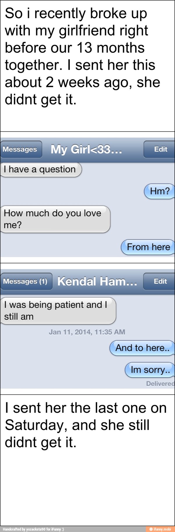 So i recently broke up
with my girlfriend right
before our 13 months
together. I sent her this
about 2 weeks ago, she
didnt get it.
Messages
I have a question
How much do you love From here
Messages (1)
I was being patient and I
still am
Jan 11, 2014, 11:35 AM