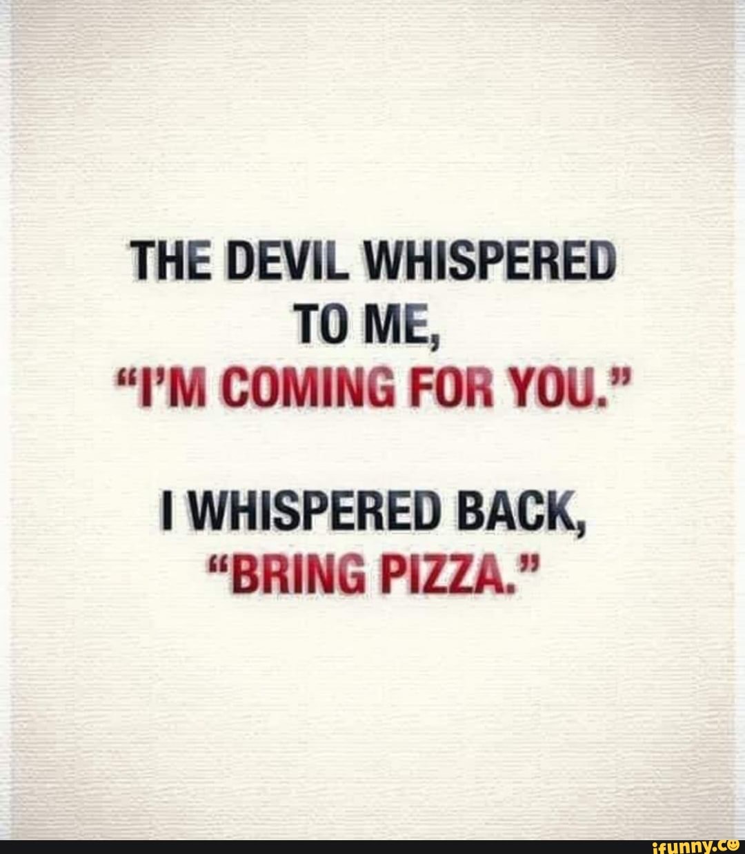 THE DEVIL WHISPERED TO ME,
COMING FOR YOU."
I WHISPERED BACK,
"BRING PIZZA."