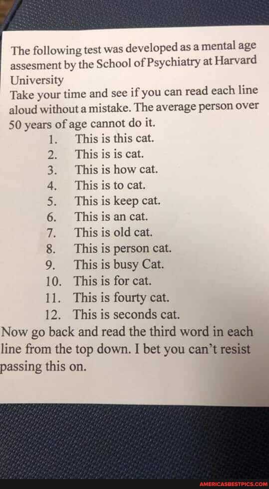 The following test was developed as a mental age assesment by the School of Psychiatry at Harvard
University
Take your time and see if you can read each line aloud without a mistake. The average person over
50 years of age cannot do it.
CRN AAMWSwWH
10.
12.
This is this cat.
2, This is is cat.
3, This is how cat.
4, This is to cat.
This is keep cat.
6. This is an cat.
This is old cat.
This is person cat.
This is busy Cat.
10. This is for cat.
This is fourty cat.
This is seconds cat.
Now go back and read the third word in each line from the top down. I bet you can't resist passing this on.