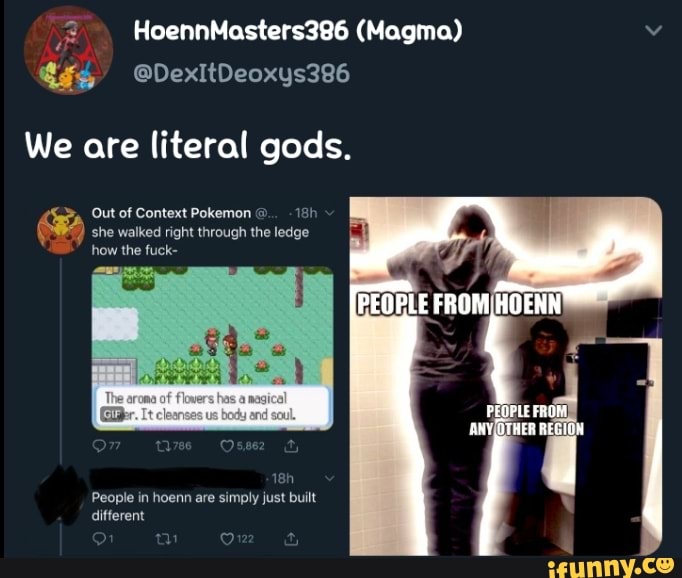 We are literal gods.
Out of Context Pokemon she walked right through the ledge
PEOPLE FROM HOENN
ANY OTHER REGION
how the fuck-
People in hoenn are simply just built different
