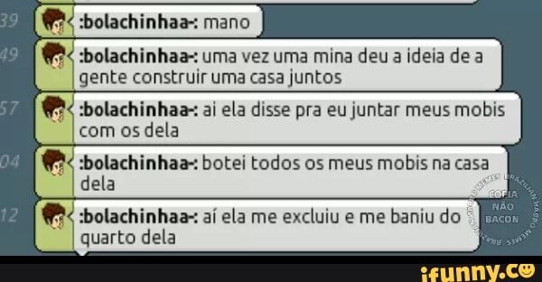 (es :bolachinhaa-: mano
e :bolachinhaa-: uma vez uma mina deu a ideia de a
gente construir uma casa juntos
:bolachinhaa-: ai ela disse pra eu juntar meus mobis
com os dela
olachinhaa-: botei todos os meus mobis na casa
dela
:bolachinhaa- ai ela me excluiu e me baniu do ©
[ian
quarto dela