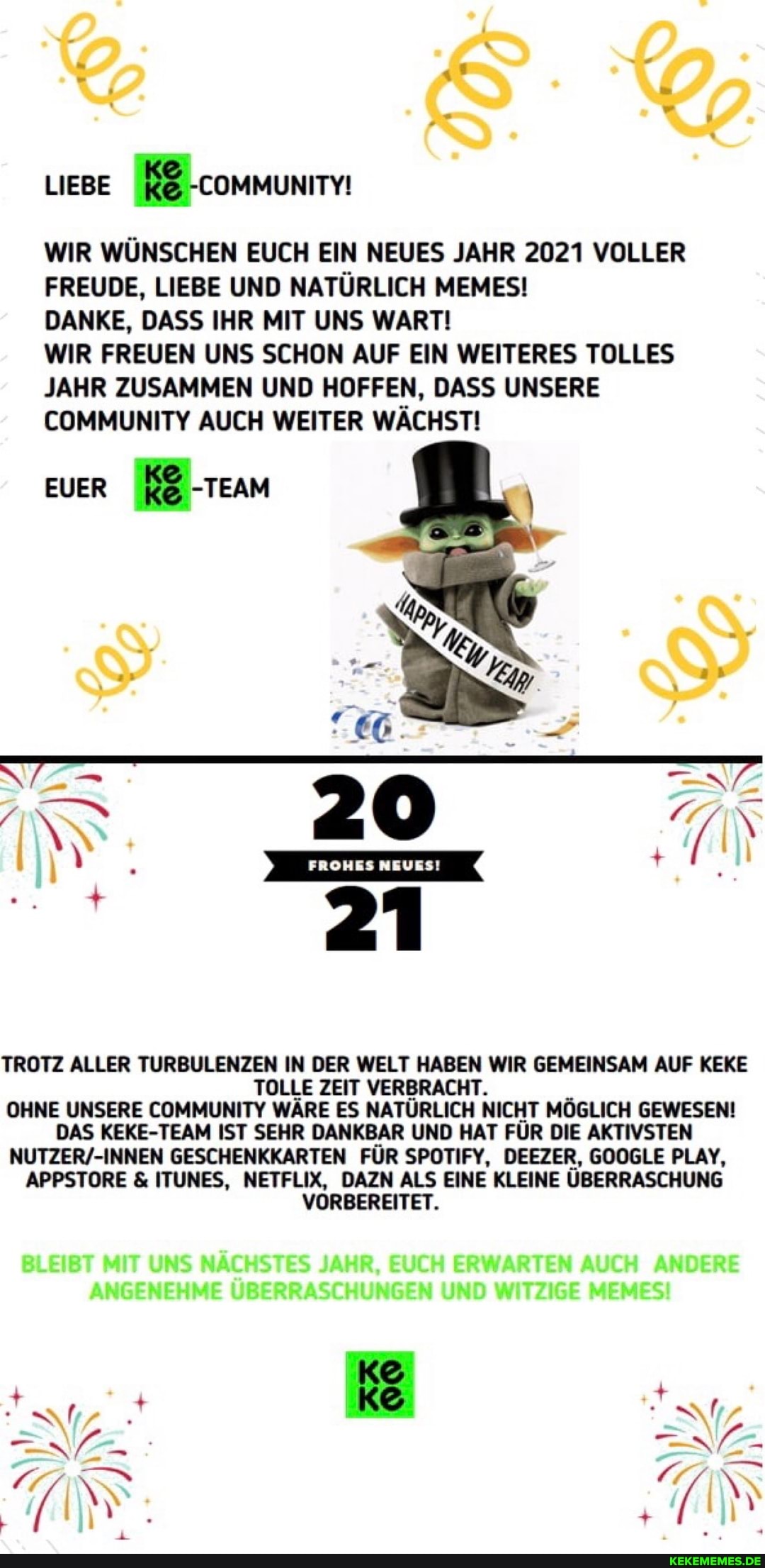 LIEBE communm
WIR WÜNSCHEN EUCH EIN NEUES JAHR 2021 VOLLER FREUDE, LIEBE UND NATÜRLICH MEMES!
DANKE, DASS IHR MIT UNS WART!
EUER -TEAM
IN
WIR FREUEN UNS SCHON AUF EIN WEITERES TOLLES JAHR ZUSAMMEN UND HOFFEN, DASS UNSERE COMMUNITY AUCH WEITER WÄCHST!
TROTZ ALLER TURBULENZEN IN DER WELT HABEN WIR GEMEINSAM AUF KEKE TOLLE ZEIT VERBRACHT.
OHNE UNSERE COMMUNITY WÄRE ES NATÜRLICH NICHT MÖGLICH GEWESEN!
DAS KEKE-TEAM IST SEHR DANKBAR UND HAT FÜR DIE AKTIVSTEN GESCHENKKARTEN FÜR SPOTIFY, DEEZER, GOOGLE PLAY,
APPSTORE & ITUNES, NETFLIX, DAZN ALS EINE KLEINE ÜBERRASCHUNG VORBEREITET.
BLEIBT MIT UNS NÄCHSTES JAHR, EUCH ERWARTEN AUCH ANDERE ANGENEHME ÜBERRASCHUNGEN UND WITZIGE MEMES!