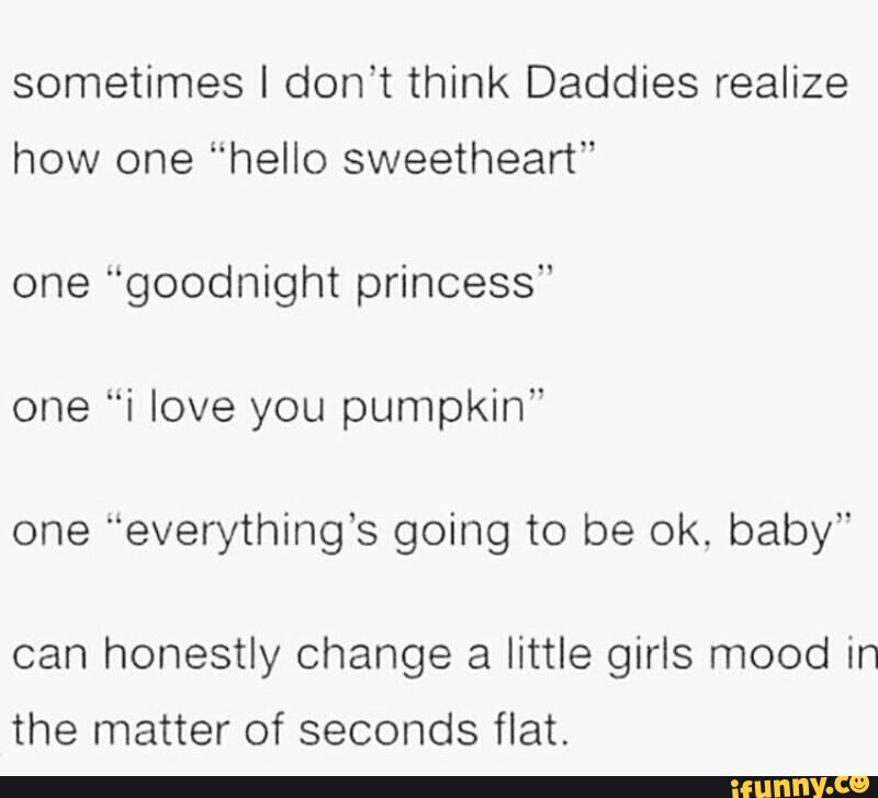 sometimes I don’t think Daddies realize
how one “hello sweetheart"
one “goodnight princess"
one "i love you pumpkin"
one "everything’s going to be ok. baby"
can honestly change a little girls mood in
the matter of seconds flat.