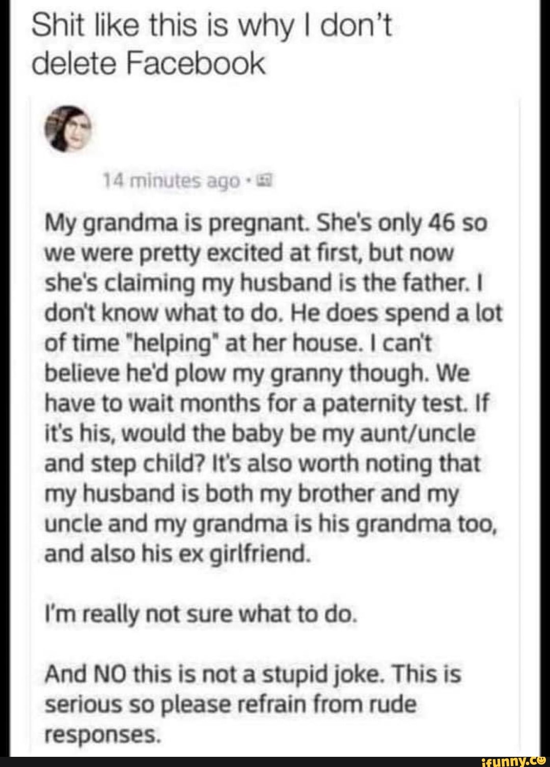 Shit like this is why I don't delete Facebook
My grandma is pregnant. She's only 46 so we were pretty excited at first, but now she's claiming my husband is the father. I don't know what to do. He does spend a lot of time "helping" at her house. I can't believe he'd plow my granny though. We have to wait months for a paternity test. If it's his, would the baby be my and step child? It's also worth noting that my husband is both my brother and my uncle and my grandma is his grandma too, and also his ex girlfriend.
I'm really not sure what to do.
And NO this is not a stupid joke. This is serious so please refrain from rude responses.