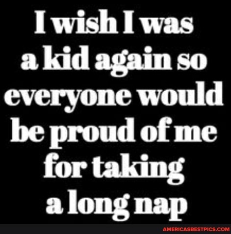 I wish I was a kid again so everyone would be proud of me for taking along nap