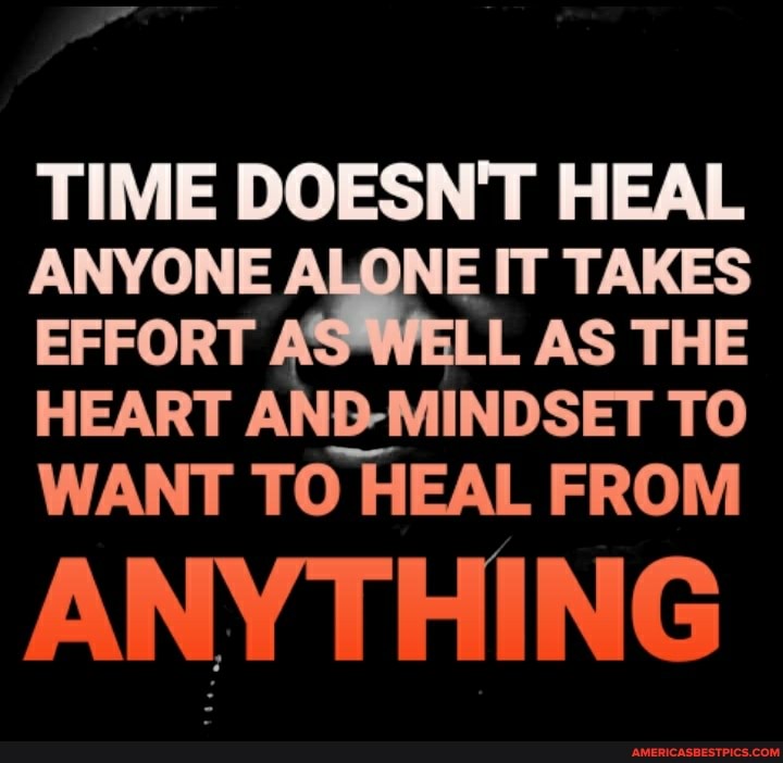 TIME DOESN'T HEAL ANYONE NE IT TAKES EFFORT AS LL AS THE HEART AND-MINDSET TO WANT TO HEAL FROM
ANYTHING