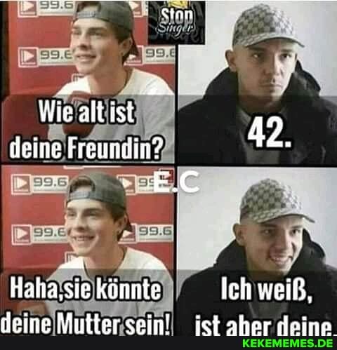 Wie alt ist
deine Freundin? 42.
Haha,sie könnte Ich weiß,
."_/NA..AAAl. ..erg