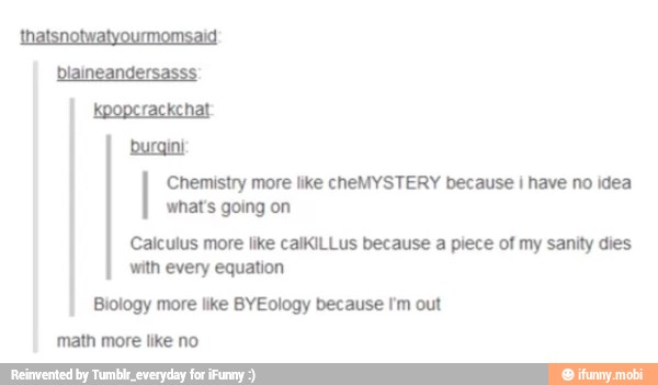 buraini
Chemistry more like cheMYSTERY because I have no idea
what's going on
Calculus more like calKiLLus because a piece of my sanity dies
with every equation
Biology more like BYEology because I'm out
math more like no